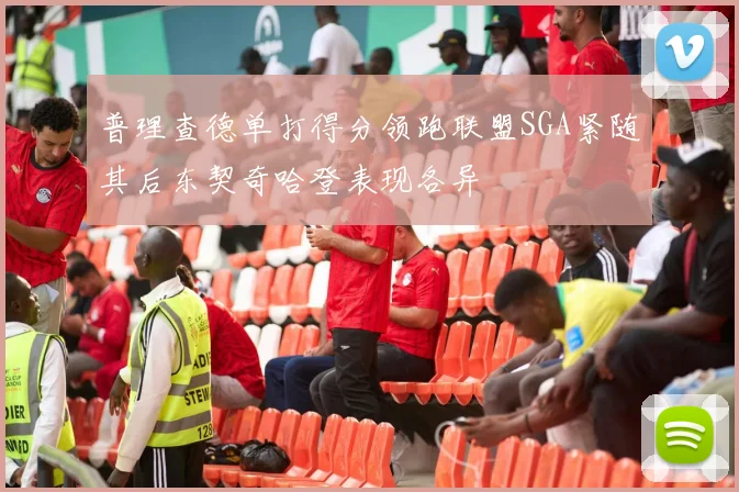 普理查德单打得分领跑联盟SGA紧随其后东契奇哈登表现各异
