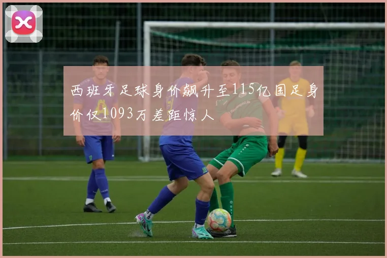 西班牙足球身价飙升至115亿国足身价仅1093万差距惊人