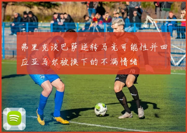 弗里克谈巴萨逆转马竞可能性并回应亚马尔被换下的不满情绪