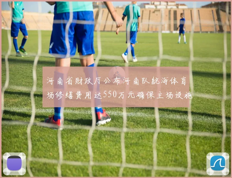 河南省财政厅公布河南队航海体育场修缮费用达550万元确保主场设施安全