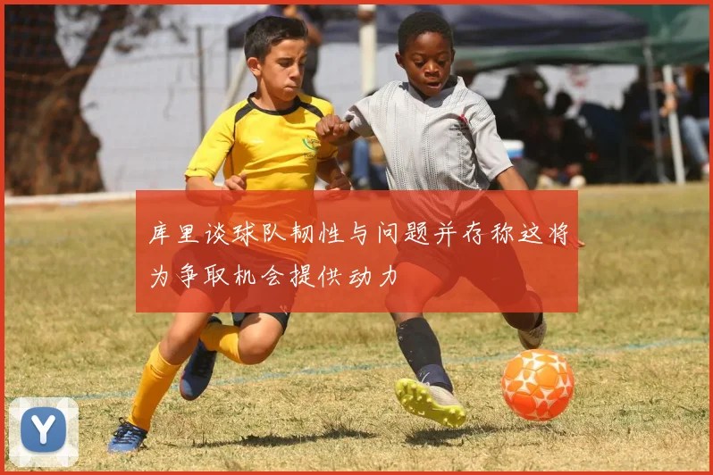 库里谈球队韧性与问题并存称这将为争取机会提供动力