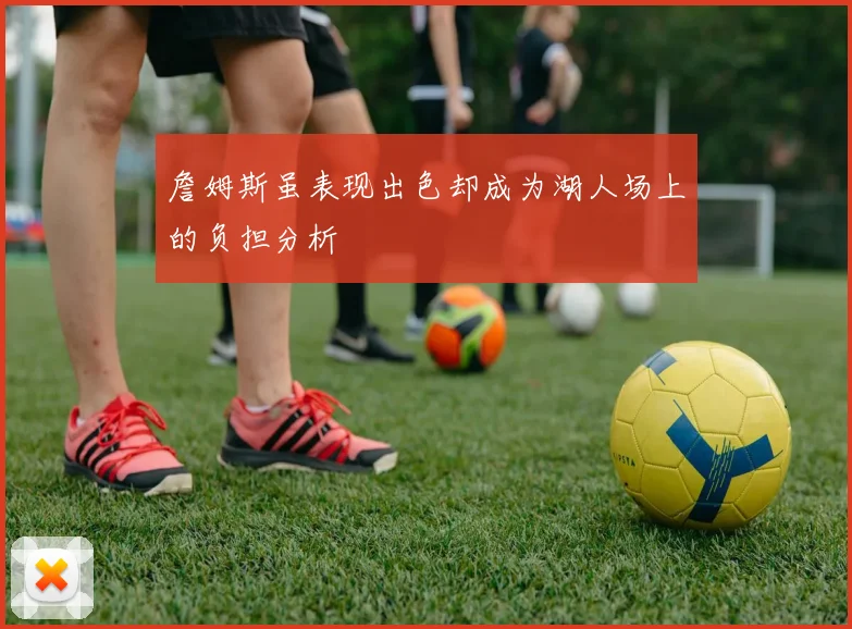 詹姆斯虽表现出色却成为湖人场上的负担分析