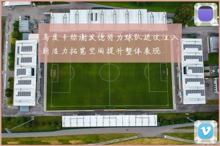 乌度卡称谢泼德将为球队进攻注入新活力拓宽空间提升整体表现