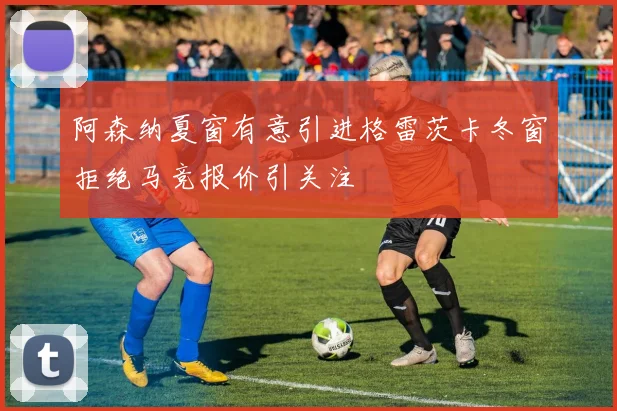 阿森纳夏窗有意引进格雷茨卡冬窗拒绝马竞报价引关注