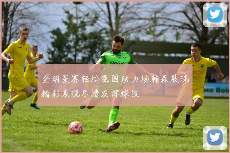 全明星赛轻松氛围助力杨瀚森展现精彩表现尽情发挥球技