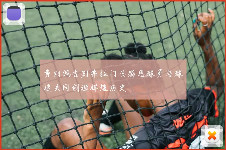 费利佩告别弗拉门戈感恩球员与球迷共同创造辉煌历史