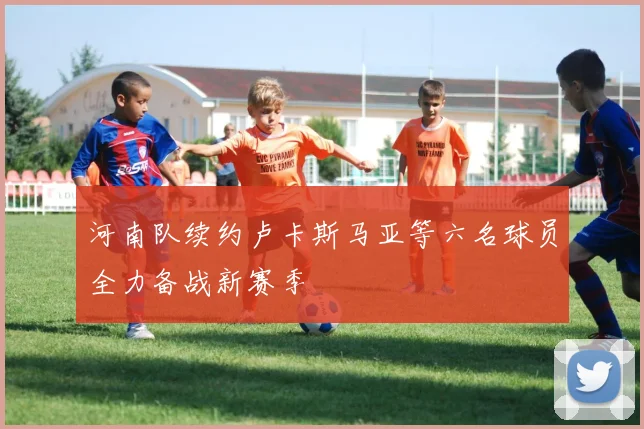 河南队续约卢卡斯马亚等六名球员全力备战新赛季