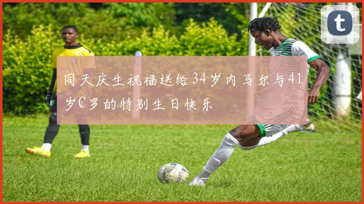 同天庆生祝福送给34岁内马尔与41岁C罗的特别生日快乐