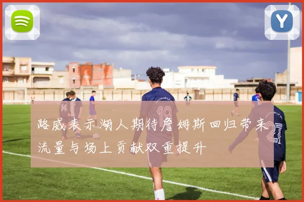路威表示湖人期待詹姆斯回归带来流量与场上贡献双重提升