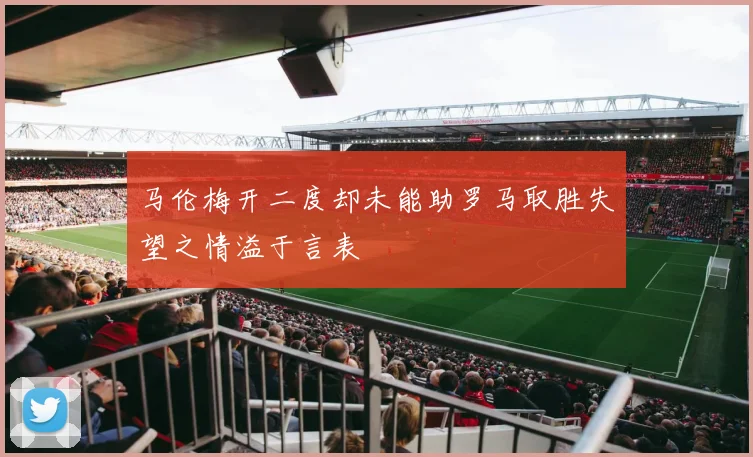 马伦梅开二度却未能助罗马取胜失望之情溢于言表