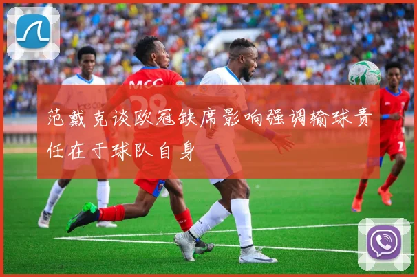 范戴克谈欧冠缺席影响强调输球责任在于球队自身