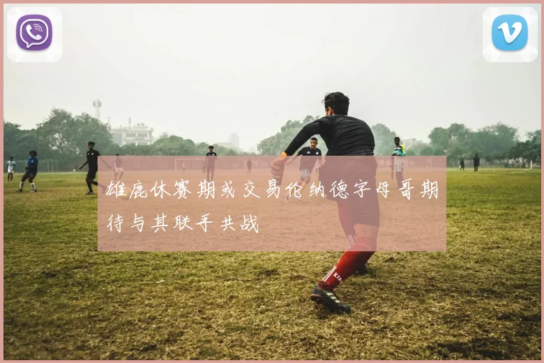 雄鹿休赛期或交易伦纳德字母哥期待与其联手共战