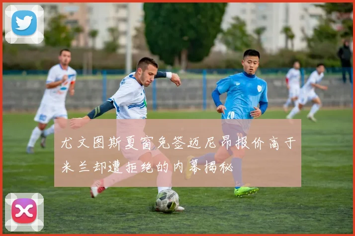 尤文图斯夏窗免签迈尼昂报价高于米兰却遭拒绝的内幕揭秘