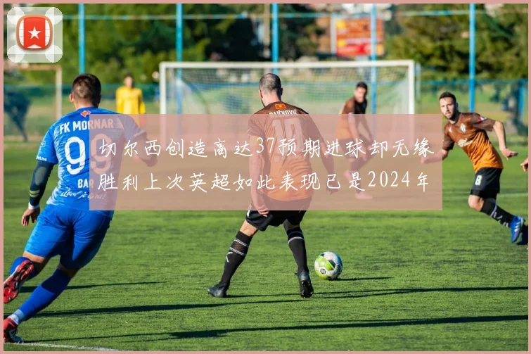 切尔西创造高达37预期进球却无缘胜利上次英超如此表现已是2024年3月