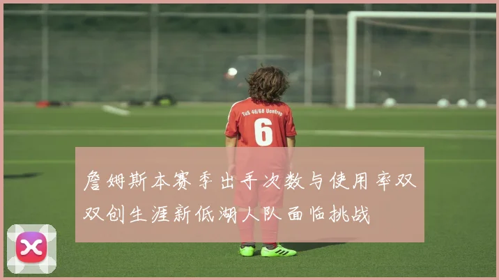 詹姆斯本赛季出手次数与使用率双双创生涯新低湖人队面临挑战