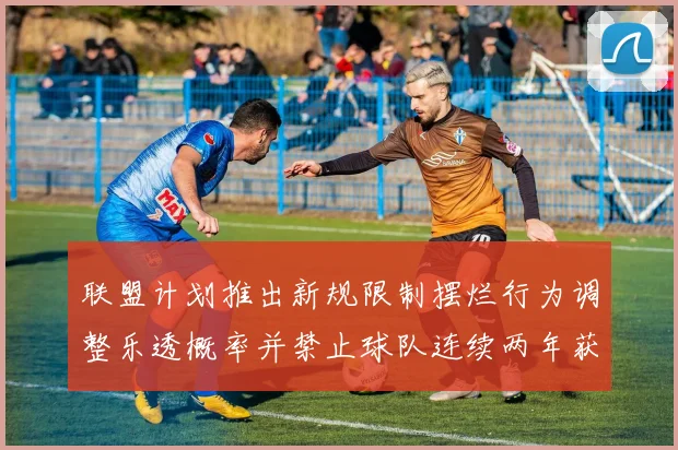 联盟计划推出新规限制摆烂行为调整乐透概率并禁止球队连续两年获得前四选秀权