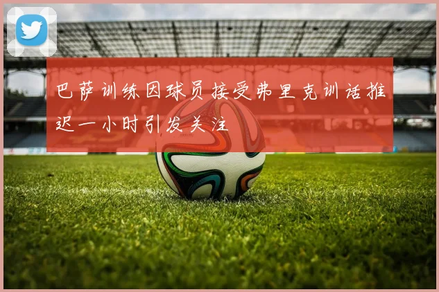 巴萨训练因球员接受弗里克训话推迟一小时引发关注