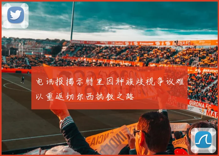 电讯报揭示特里因种族歧视争议难以重返切尔西执教之路