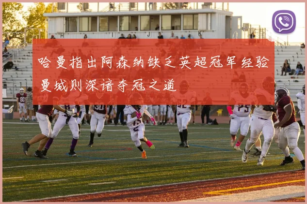 哈曼指出阿森纳缺乏英超冠军经验曼城则深谙夺冠之道