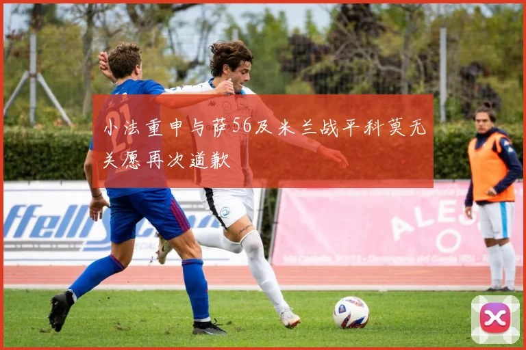 小法重申与萨56及米兰战平科莫无关愿再次道歉