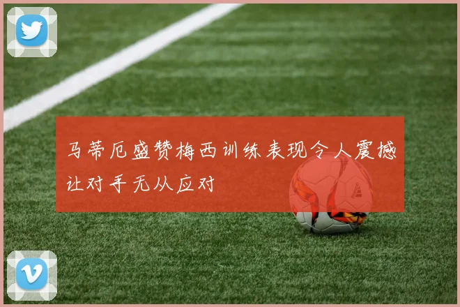 马蒂厄盛赞梅西训练表现令人震撼让对手无从应对