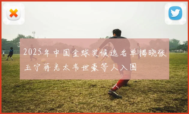 2025年中国金球奖候选名单揭晓张玉宁蒋光太韦世豪等人入围