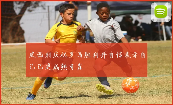 皮西利庆祝罗马胜利并自信表示自己已更成熟可靠