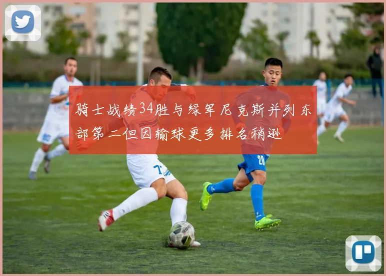 骑士战绩34胜与绿军尼克斯并列东部第二但因输球更多排名稍逊