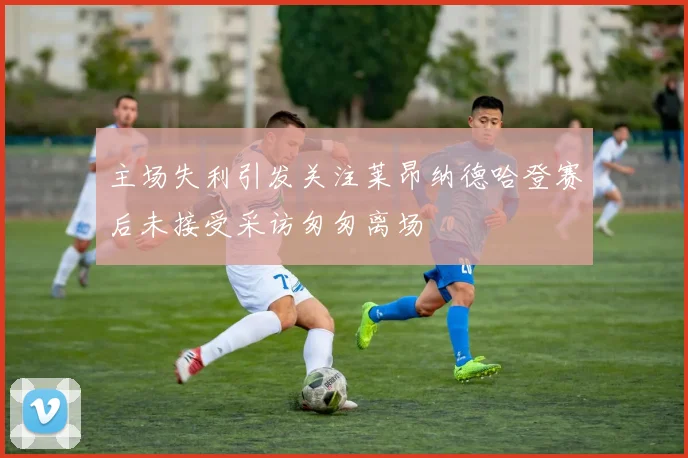 主场失利引发关注莱昂纳德哈登赛后未接受采访匆匆离场