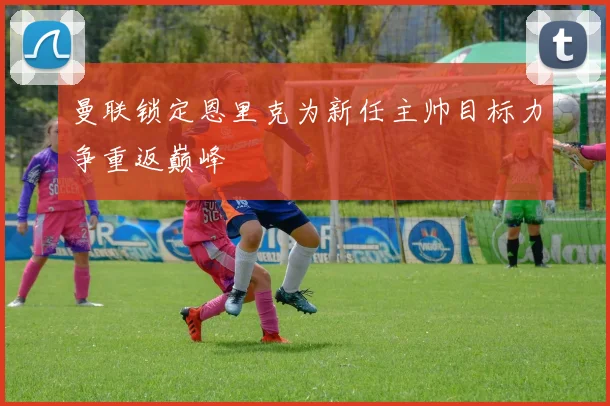 曼联锁定恩里克为新任主帅目标力争重返巅峰