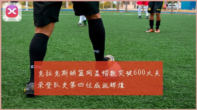 克拉克斯顿篮网盖帽数突破600大关荣登队史第四位成就辉煌